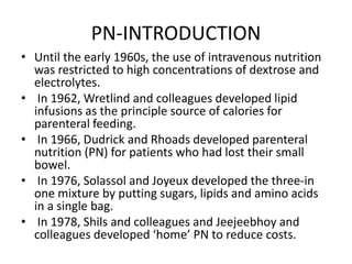 PN-INTRODUCTION
• Until the early 1960s, the use of intravenous nutrition
was restricted to high concentrations of dextrose and
electrolytes.
• In 1962, Wretlind and colleagues developed lipid
infusions as the principle source of calories for
parenteral feeding.
• In 1966, Dudrick and Rhoads developed parenteral
nutrition (PN) for patients who had lost their small
bowel.
• In 1976, Solassol and Joyeux developed the three-in
one mixture by putting sugars, lipids and amino acids
in a single bag.
• In 1978, Shils and colleagues and Jeejeebhoy and
colleagues developed ‘home’ PN to reduce costs.
 