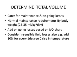 DETERMINE TOTAL VOLUME
• Cater for maintenance & on going losses
• Normal maintenance requirements By body
weight (25-35 ml/kg/day)
• Add on going losses based on I/O chart
• Consider insensible fluid losses also e.g. add
10% for every 1degree C rise in temperature
 