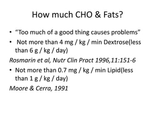 How much CHO & Fats?
• “Too much of a good thing causes problems”
• Not more than 4 mg / kg / min Dextrose(less
than 6 g / kg / day)
Rosmarin et al, Nutr Clin Pract 1996,11:151-6
• Not more than 0.7 mg / kg / min Lipid(less
than 1 g / kg / day)
Moore & Cerra, 1991
 