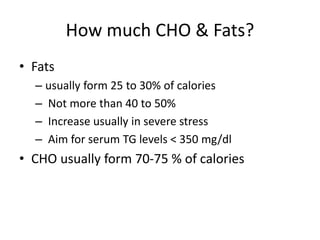 How much CHO & Fats?
• Fats
– usually form 25 to 30% of calories
– Not more than 40 to 50%
– Increase usually in severe stress
– Aim for serum TG levels < 350 mg/dl
• CHO usually form 70-75 % of calories
 