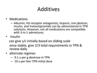 Additives
• Medications
– Albumin, H2-receptor antagonists, heparin, iron,dextran,
insulin, and metoclopramide can be administered in TPN
solutions. However, not all medications are compatible
with 3-in-1 admixtures.
• Insulin
can give s/c initially based on sliding scale
once stable, give 2/3 total requirements in TPN &
review daily
• alternate regimes
– 0.1 u per g dextrose in TPN
– 10 u per liter TPN initial dose
 
