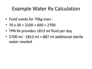 Example Water Rx Calculation
• Fluid needs for 70kg man :
• 70 x 30 = 2100 + 600 = 2700
• TPN Rx provides 1813 ml fluid per day
• 2700 ml - 1813 ml = 887 ml additional sterile
water needed
 