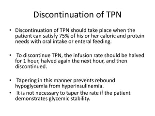 Discontinuation of TPN
• Discontinuation of TPN should take place when the
patient can satisfy 75% of his or her caloric and protein
needs with oral intake or enteral feeding.
• To discontinue TPN, the infusion rate should be halved
for 1 hour, halved again the next hour, and then
discontinued.
• Tapering in this manner prevents rebound
hypoglycemia from hyperinsulinemia.
• It is not necessary to taper the rate if the patient
demonstrates glycemic stability.
 