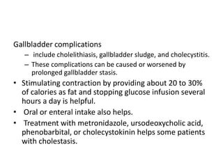Gallbladder complications
– include cholelithiasis, gallbladder sludge, and cholecystitis.
– These complications can be caused or worsened by
prolonged gallbladder stasis.
• Stimulating contraction by providing about 20 to 30%
of calories as fat and stopping glucose infusion several
hours a day is helpful.
• Oral or enteral intake also helps.
• Treatment with metronidazole, ursodeoxycholic acid,
phenobarbital, or cholecystokinin helps some patients
with cholestasis.
 