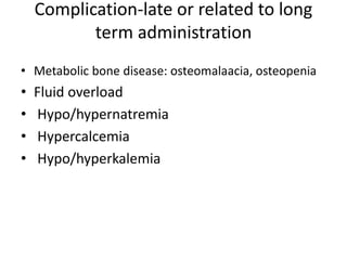 Complication-late or related to long
term administration
• Metabolic bone disease: osteomalaacia, osteopenia
• Fluid overload
• Hypo/hypernatremia
• Hypercalcemia
• Hypo/hyperkalemia
 