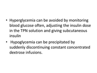 • Hyperglycemia can be avoided by monitoring
blood glucose often, adjusting the insulin dose
in the TPN solution and giving subcutaneous
insulin
• Hypoglycemia can be precipitated by
suddenly discontinuing constant concentrated
dextrose infusions.
 