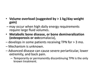 • Volume overload (suggested by > 1 kg/day weight
gain)
– may occur when high daily energy requirements
require large fluid volumes.
• Metabolic bone disease, or bone demineralization
(osteoporosis or osteomalacia),
– develops in some patients receiving TPN for > 3 mo.
– Mechanism is unknown.
– Advanced disease can cause severe periarticular, lower
extremity, and back pain.
– Temporarily or permanently discontinuing TPN is the only
known treatment.
 