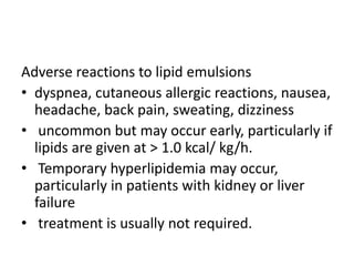 Adverse reactions to lipid emulsions
• dyspnea, cutaneous allergic reactions, nausea,
headache, back pain, sweating, dizziness
• uncommon but may occur early, particularly if
lipids are given at > 1.0 kcal/ kg/h.
• Temporary hyperlipidemia may occur,
particularly in patients with kidney or liver
failure
• treatment is usually not required.
 