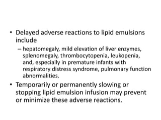 • Delayed adverse reactions to lipid emulsions
include
– hepatomegaly, mild elevation of liver enzymes,
splenomegaly, thrombocytopenia, leukopenia,
and, especially in premature infants with
respiratory distress syndrome, pulmonary function
abnormalities.
• Temporarily or permanently slowing or
stopping lipid emulsion infusion may prevent
or minimize these adverse reactions.
 