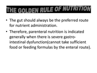 • The gut should always be the preferred route
for nutrient administration.
• Therefore, parenteral nutrition is indicated
generally when there is severe gastro-
intestinal dysfunction(cannot take sufficient
food or feeding formulas by the enteral route).
 