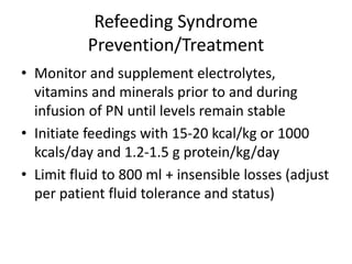 Refeeding Syndrome
Prevention/Treatment
• Monitor and supplement electrolytes,
vitamins and minerals prior to and during
infusion of PN until levels remain stable
• Initiate feedings with 15-20 kcal/kg or 1000
kcals/day and 1.2-1.5 g protein/kg/day
• Limit fluid to 800 ml + insensible losses (adjust
per patient fluid tolerance and status)
 