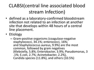 CLABSI(central line associated blood
stream Infection)
• defined as a laboratory-confirmed bloodstream
infection not related to an infection at another
site that develops within 48 hours of a central
line placement.
• Etiology
– Gram-positive organisms (coagulase-negative
staphylococci, 34.1%; enterococci, 16%;
and Staphylococcus aureus, 9.9%) are the most
common, followed by gram negatives
(Klebsiella, 5.8%; Enterobacter, 3.9%; Pseudomonas, 3
.1%; E.coli, 2.7%; Acinetobacter, 2.2%),
Candida species (11.8%), and others (10.5%)
 