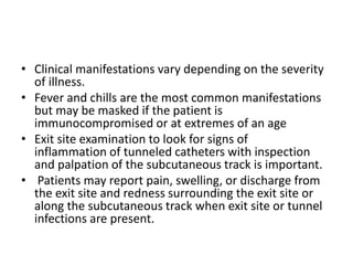 • Clinical manifestations vary depending on the severity
of illness.
• Fever and chills are the most common manifestations
but may be masked if the patient is
immunocompromised or at extremes of an age
• Exit site examination to look for signs of
inflammation of tunneled catheters with inspection
and palpation of the subcutaneous track is important.
• Patients may report pain, swelling, or discharge from
the exit site and redness surrounding the exit site or
along the subcutaneous track when exit site or tunnel
infections are present.
 