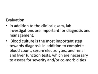 Evaluation
• In addition to the clinical exam, lab
investigations are important for diagnosis and
management.
• Blood culture is the most important step
towards diagnosis in addition to complete
blood count, serum electrolytes, and renal
and liver function tests, which are necessary
to assess for severity and/or co-morbidities
 