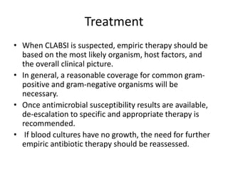 Treatment
• When CLABSI is suspected, empiric therapy should be
based on the most likely organism, host factors, and
the overall clinical picture.
• In general, a reasonable coverage for common gram-
positive and gram-negative organisms will be
necessary.
• Once antimicrobial susceptibility results are available,
de-escalation to specific and appropriate therapy is
recommended.
• If blood cultures have no growth, the need for further
empiric antibiotic therapy should be reassessed.
 