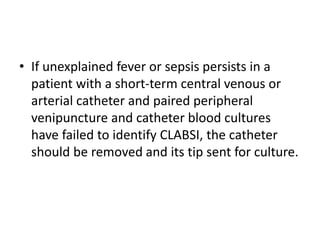 • If unexplained fever or sepsis persists in a
patient with a short-term central venous or
arterial catheter and paired peripheral
venipuncture and catheter blood cultures
have failed to identify CLABSI, the catheter
should be removed and its tip sent for culture.
 