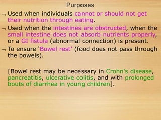 Purposes
 Used when individuals cannot or should not get
their nutrition through eating.
 Used when the intestines are obstructed, when the
small intestine does not absorb nutrients properly,
or a GI fistula (abnormal connection) is present.
 To ensure ‘Bowel rest’ (food does not pass through
the bowels).
[Bowel rest may be necessary in Crohn's disease,
pancreatitis, ulcerative colitis, and with prolonged
bouts of diarrhea in young children].
 