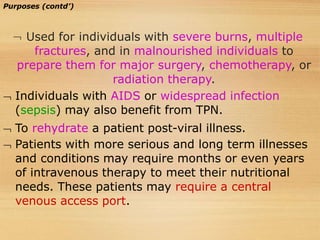 Purposes (contd’)
 Used for individuals with severe burns, multiple
fractures, and in malnourished individuals to
prepare them for major surgery, chemotherapy, or
radiation therapy.
 Individuals with AIDS or widespread infection
(sepsis) may also benefit from TPN.
 To rehydrate a patient post-viral illness.
 Patients with more serious and long term illnesses
and conditions may require months or even years
of intravenous therapy to meet their nutritional
needs. These patients may require a central
venous access port.
 