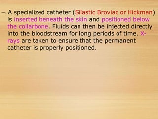  A specialized catheter (Silastic Broviac or Hickman)
is inserted beneath the skin and positioned below
the collarbone. Fluids can then be injected directly
into the bloodstream for long periods of time. X-
rays are taken to ensure that the permanent
catheter is properly positioned.
 