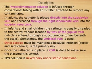 Description
 The hyperalimentation solution is infused through
conventional tubing with an IV filter attached to remove any
contaminates.
 In adults, the catheter is placed directly into the subclavian
vein and threaded through the right innominate vein into the
superior vena cava.
 In infants and small children the catheter is usually threaded
to the central venous location by way of the jugular vein
(which is entered through a subcutaneous tunnel beneath
the scalp). Sometimes, the umbilical vein is used.
 Strict asepsis must be maintained because infection (sepsis
and septicaemia) is the primary risk.
 Once the catheter is in place, a CXR is done to make sure
the placement is correct.
 TPN solution is mixed daily under sterile conditions.
 