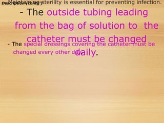 Description (contd’)
 Maintaining sterility is essential for preventing infection.
- The outside tubing leading
from the bag of solution to the
catheter must be changed
daily.
- The special dressings covering the catheter must be
changed every other day.
 