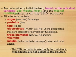 Contents of the TPN solution
 Are determined / individualized, based on the individual
variables (age, weight, height, and the medical
condition/s) .
 All solutions contain
- sugar (dextrose) for energy
- proteins (AA)
- fats (lipids)
- electrolytes (K+, Na+, Ca+, Mg+, Cl- and phosphate);
these are essential for normal body functioning.
- trace elements (Zn, Cu, Mn and Cr)
- vitamins
- insulin (helps the body use sugar), may need to be
added.
 The TPN catheter is used only for nutrients;
medications are not added to the solution.
 