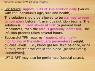 Contents of the TPN solution (contd.)
 For Adults: approx. 2 lts of TPN solution daily (varies
with the individual’s age, size and health).
 The solution should be allowed to be warmed to room
temperature before intravenous nutrition begins. The
solution is infused slowly at first to prevent fluid
imbalances, then the rate is gradually increased. The
infusion process takes several hours.
 Successful TPN requires frequent, often daily
monitoring of the individual's parameters [weight,
glucose levels, FBC, blood gasses, fluid balance, urine
output, waste products in the blood (plasma urea);
electrolytes];
 LFT & RFT may also be performed (special cases).
 