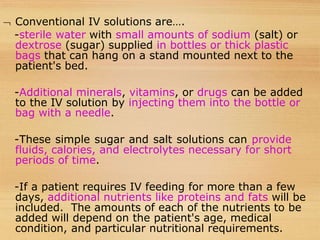  Conventional IV solutions are….
-sterile water with small amounts of sodium (salt) or
dextrose (sugar) supplied in bottles or thick plastic
bags that can hang on a stand mounted next to the
patient's bed.
-Additional minerals, vitamins, or drugs can be added
to the IV solution by injecting them into the bottle or
bag with a needle.
-These simple sugar and salt solutions can provide
fluids, calories, and electrolytes necessary for short
periods of time.
-If a patient requires IV feeding for more than a few
days, additional nutrients like proteins and fats will be
included. The amounts of each of the nutrients to be
added will depend on the patient's age, medical
condition, and particular nutritional requirements.
 