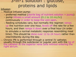 3-in-1 solution : glucose,
proteins and lipids
Infusion:
 Medical Infusion pump:
- preferred method (sterile bag of nutrient solution + pump)
- pump infuses a small amount (0.1 to 10 mL/hr)
continuously in order to keep the vein open.
- feeding schedules vary, but normally the regimen ramps
up the nutrition over one hour, levels off the rate for a few
hours, and then ramps it down over a final hour (in order
to simulate a normal metabolic response resembling meal
time). This should be done over 12 to 24 hours rather than
intermittently during the day.
 Chronic PN is performed through a central IV catheter,
usually through the subclavian or jugular vein with the tip of
the catheter at the superior vena cava without entering the
right atrium.
 