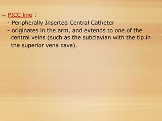  PICC line :
- Peripherally Inserted Central Catheter
- originates in the arm, and extends to one of the
central veins (such as the subclavian with the tip in
the superior vena cava).
 