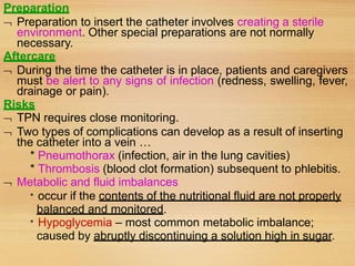 Preparation
 Preparation to insert the catheter involves creating a sterile
environment. Other special preparations are not normally
necessary.
Aftercare
 During the time the catheter is in place, patients and caregivers
must be alert to any signs of infection (redness, swelling, fever,
drainage or pain).
Risks
 TPN requires close monitoring.
 Two types of complications can develop as a result of inserting
the catheter into a vein …
* Pneumothorax (infection, air in the lung cavities)
* Thrombosis (blood clot formation) subsequent to phlebitis.
 Metabolic and fluid imbalances
* occur if the contents of the nutritional fluid are not properly
balanced and monitored.
* Hypoglycemia – most common metabolic imbalance;
caused by abruptly discontinuing a solution high in sugar.
 