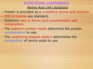 NUTRITIONAL COMPONENTS
Amino Acid (AA) Solutions
 Protein is provided as a crystalline amino acid solution.
 500 ml bottles are standard.
 Solutions vary in amino acid concentration and
composition.
 The patient's protein needs determine the protein
concentration to use.
 The underlying disease state/s determines the
composition of amino acids to use.
 