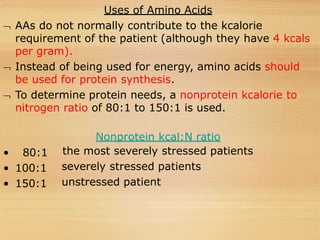 Uses of Amino Acids
 AAs do not normally contribute to the kcalorie
requirement of the patient (although they have 4 kcals
per gram).
 Instead of being used for energy, amino acids should
be used for protein synthesis.
 To determine protein needs, a nonprotein kcalorie to
nitrogen ratio of 80:1 to 150:1 is used.
• 80:1
• 100:1
• 150:1
Nonprotein kcal:N ratio
the most severely stressed patients
severely stressed patients
unstressed patient
 