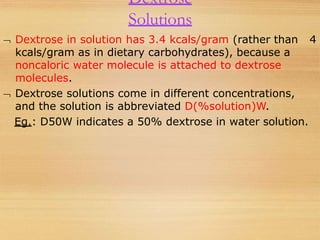 Dextrose
Solutions
 Dextrose in solution has 3.4 kcals/gram (rather than 4
kcals/gram as in dietary carbohydrates), because a
noncaloric water molecule is attached to dextrose
molecules.
 Dextrose solutions come in different concentrations,
and the solution is abbreviated D(%solution)W.
Eg.: D50W indicates a 50% dextrose in water solution.
 