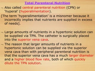 Total Parenteral Nutrition
 Also called central parenteral nutrition (CPN) or
‘hyperal’ (hyperalimentation).
[The term ‘hyperalimentation’ is a misnomer because it
incorrectly implies that nutrients are supplied in excess
of needs].
 Large amounts of nutrients in a hypertonic solution can
be supplied via TPN. The catheter is surgically placed
into the superior vena cava.
 The reason that larger amounts of nutrients in a
hypertonic solution can be supplied via the superior
vena cava than with peripheral parenteral nutrition is
that the superior vena cava has a much larger diameter
and a higher blood flow rate, both of which quickly
dilute the TPN solution.
 