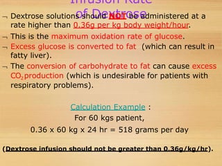 Infusion Rate
of Dextrose
 Dextrose solutions should NOT be administered at a
rate higher than 0.36g per kg body weight/hour.
 This is the maximum oxidation rate of glucose.
 Excess glucose is converted to fat (which can result in
fatty liver).
 The conversion of carbohydrate to fat can cause excess
CO2 production (which is undesirable for patients with
respiratory problems).
Calculation Example :
For 60 kgs patient,
0.36 x 60 kg x 24 hr = 518 grams per day
(Dextrose infusion should not be greater than 0.36g/kg/hr).
 