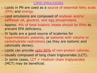 LIPID EMULSIONS
 Lipids in PN are used as a source of essential fatty acids
(EFA) and energy.
 Lipid emulsions are composed of soybean and/or
safflower oil, glycerol, and egg phospholipid.
 Approx. 4% of total kcaloric intake should be EFAs to
prevent EFA deficiency.
 IV lipids are a good source of kcalories for
hypermetabolic patients, or patients with volume or
carbohydrate restrictions (as they are isotonic and
calorically dense).
 Lipids can provide upto 60% of non-protein calories.
 Usually composed of long chain triglycerides (LCT).
 In some cases, LCT + medium chain triglycerides
(MCT) may be beneficial.
 