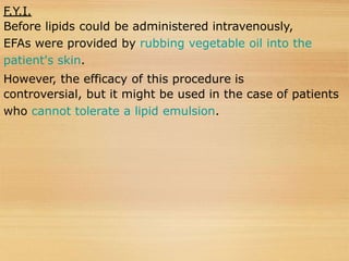 F.Y.I.
Before lipids could be administered intravenously,
EFAs were provided by rubbing vegetable oil into the
patient's skin.
However, the efficacy of this procedure is
controversial, but it might be used in the case of patients
who cannot tolerate a lipid emulsion.
 