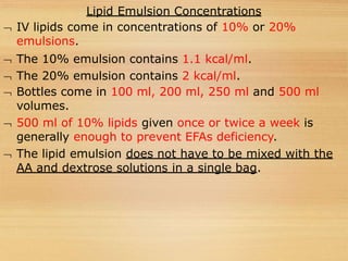 Lipid Emulsion Concentrations
 IV lipids come in concentrations of 10% or 20%
emulsions.
 The 10% emulsion contains 1.1 kcal/ml.
 The 20% emulsion contains 2 kcal/ml.
 Bottles come in 100 ml, 200 ml, 250 ml and 500 ml
volumes.
 500 ml of 10% lipids given once or twice a week is
generally enough to prevent EFAs deficiency.
 The lipid emulsion does not have to be mixed with the
AA and dextrose solutions in a single bag.
 