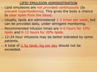 LIPID EMULSION ADMINISTRATION
 Lipid emulsions are not provided continuously (to
prevent hyperlipidemia). This gives the body a chance
to clear lipids from the blood.
 Usually, lipids are administered 1-2 times per week, but
can be provided daily, under stringent monitoring.
 Recommended infusion times are 4-6 hours for 10%
lipids and 8-12 hours for 20% lipids.
 12-24 hour infusions may be better tolerated by some
patients.
 A total of 2.5g lipids /kg per day should not be
exceeded.
 