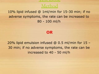 Test Dose
Method
10% lipid infused @ 1ml/min for 15-30 min; if no
adverse symptoms, the rate can be increased to
80 - 100 ml/h
OR
20% lipid emulsion infused @ 0.5 ml/min for 15 –
30 min; if no adverse symptoms, the rate can be
increased to 40 - 50 ml/h
 
