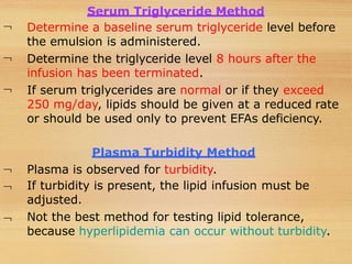 


Serum Triglyceride Method
Determine a baseline serum triglyceride level before
the emulsion is administered.
Determine the triglyceride level 8 hours after the
infusion has been terminated.
If serum triglycerides are normal or if they exceed
250 mg/day, lipids should be given at a reduced rate
or should be used only to prevent EFAs deficiency.



Plasma Turbidity Method
Plasma is observed for turbidity.
If turbidity is present, the lipid infusion must be
adjusted.
Not the best method for testing lipid tolerance,
because hyperlipidemia can occur without turbidity.
 