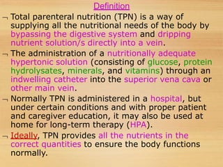 Definition
 Total parenteral nutrition (TPN) is a way of
supplying all the nutritional needs of the body by
bypassing the digestive system and dripping
nutrient solution/s directly into a vein.
 The administration of a nutritionally adequate
hypertonic solution (consisting of glucose, protein
hydrolysates, minerals, and vitamins) through an
indwelling catheter into the superior vena cava or
other main vein.
 Normally TPN is administered in a hospital, but
under certain conditions and with proper patient
and caregiver education, it may also be used at
home for long-term therapy (HPA).
 Ideally, TPN provides all the nutrients in the
correct quantities to ensure the body functions
normally.
 