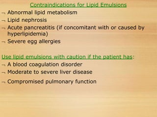Contraindications for Lipid Emulsions
 Abnormal lipid metabolism
 Lipid nephrosis
 Acute pancreatitis (if concomitant with or caused by
hyperlipidemia)
 Severe egg allergies
Use lipid emulsions with caution if the patient has:
 A blood coagulation disorder
 Moderate to severe liver disease
 Compromised pulmonary function
 