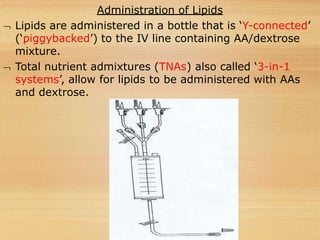 Administration of Lipids
 Lipids are administered in a bottle that is ‘Y-connected’
(‘piggybacked’) to the IV line containing AA/dextrose
mixture.
 Total nutrient admixtures (TNAs) also called ‘3-in-1
systems’, allow for lipids to be administered with AAs
and dextrose.
 