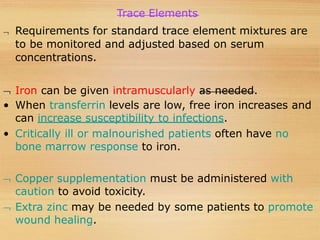 Trace Elements
 Requirements for standard trace element mixtures are
to be monitored and adjusted based on serum
concentrations.
 Iron can be given intramuscularly as needed.
• When transferrin levels are low, free iron increases and
can increase susceptibility to infections.
• Critically ill or malnourished patients often have no
bone marrow response to iron.
 Copper supplementation must be administered with
caution to avoid toxicity.
 Extra zinc may be needed by some patients to promote
wound healing.
 