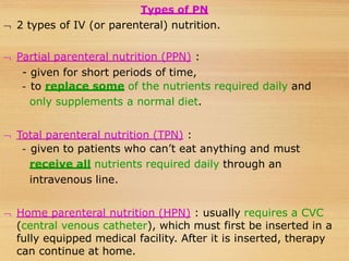 Types of PN
 2 types of IV (or parenteral) nutrition.
 Partial parenteral nutrition (PPN) :
- given for short periods of time,
- to replace some of the nutrients required daily and
only supplements a normal diet.
 Total parenteral nutrition (TPN) :
- given to patients who can’t eat anything and must
receive all nutrients required daily through an
intravenous line.
 Home parenteral nutrition (HPN) : usually requires a CVC
(central venous catheter), which must first be inserted in a
fully equipped medical facility. After it is inserted, therapy
can continue at home.
 