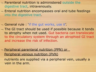  Parenteral nutrition is administered outside the
digestive tract, intravenously.
 Enteral nutrition encompasses oral and tube feedings
into the digestive tract.
 General rule : ‘if the gut works, use it’.
 The GI tract should be used if possible because it tends
to atrophy when not used. Gut bacteria can translocate
to the circulatory system through an atrophied GI tract
and increase the risk of infection.
 Peripheral parenteral nutrition (PPN) or
Peripheral venous nutrition (PVN)
nutrients are supplied via a peripheral vein, usually a
vein in the arm.
 