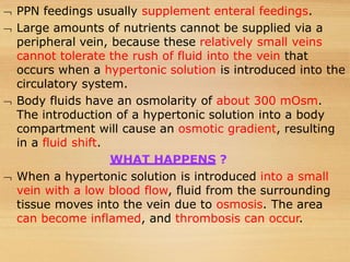  PPN feedings usually supplement enteral feedings.
 Large amounts of nutrients cannot be supplied via a
peripheral vein, because these relatively small veins
cannot tolerate the rush of fluid into the vein that
occurs when a hypertonic solution is introduced into the
circulatory system.
 Body fluids have an osmolarity of about 300 mOsm.
The introduction of a hypertonic solution into a body
compartment will cause an osmotic gradient, resulting
in a fluid shift.
WHAT HAPPENS ?
 When a hypertonic solution is introduced into a small
vein with a low blood flow, fluid from the surrounding
tissue moves into the vein due to osmosis. The area
can become inflamed, and thrombosis can occur.
 