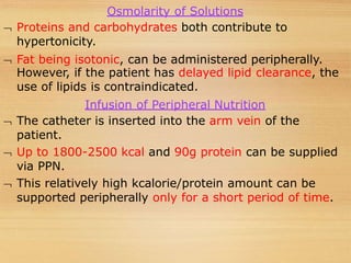 Osmolarity of Solutions
 Proteins and carbohydrates both contribute to
hypertonicity.
 Fat being isotonic, can be administered peripherally.
However, if the patient has delayed lipid clearance, the
use of lipids is contraindicated.
Infusion of Peripheral Nutrition
 The catheter is inserted into the arm vein of the
patient.
 Up to 1800-2500 kcal and 90g protein can be supplied
via PPN.
 This relatively high kcalorie/protein amount can be
supported peripherally only for a short period of time.
 